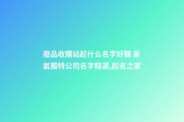廢品收購站起什么名字好聽 豪氣獨特公司名字精選,起名之家-第1張-公司起名-玄機派